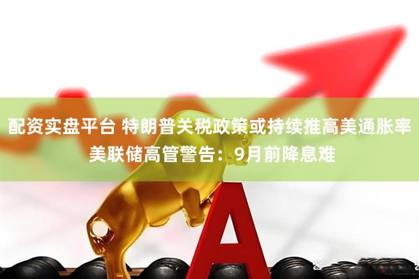 配资实盘平台 特朗普关税政策或持续推高美通胀率 美联储高管警告：9月前降息难