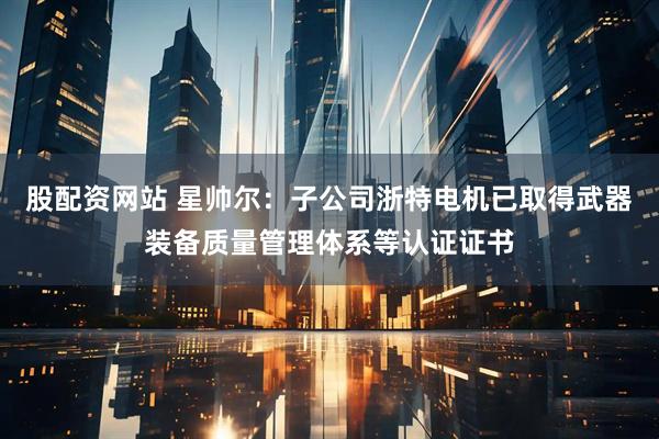 股配资网站 星帅尔：子公司浙特电机已取得武器装备质量管理体系等认证证书