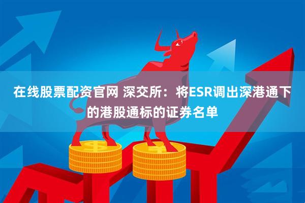 在线股票配资官网 深交所：将ESR调出深港通下的港股通标的证券名单