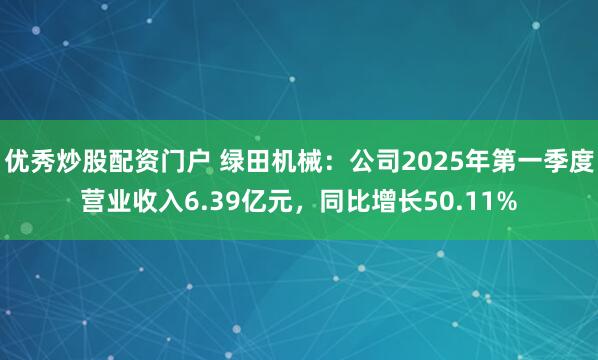 优秀炒股配资门户 绿田机械：公司2025年第一季度营业收入6.39亿元，同比增长50.11%