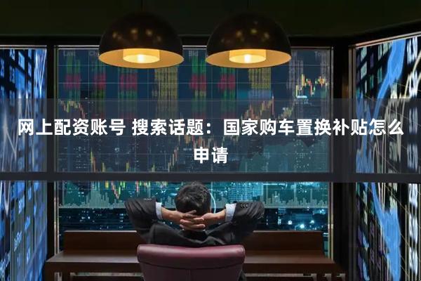 网上配资账号 搜索话题：国家购车置换补贴怎么申请
