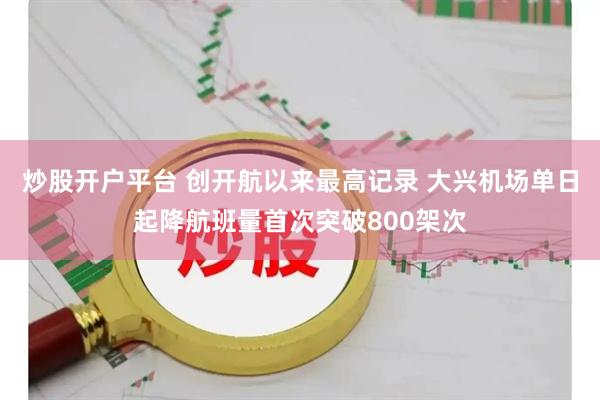 炒股开户平台 创开航以来最高记录 大兴机场单日起降航班量首次突破800架次
