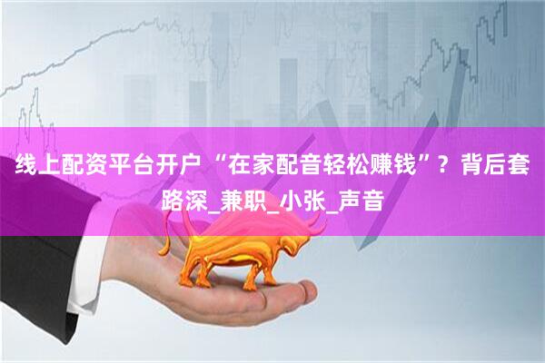 线上配资平台开户 “在家配音轻松赚钱”？背后套路深_兼职_小张_声音