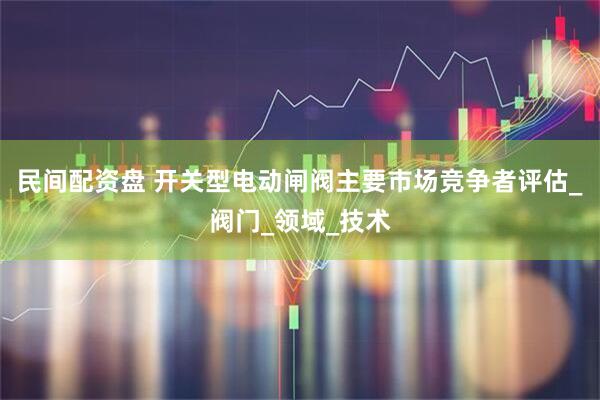 民间配资盘 开关型电动闸阀主要市场竞争者评估_阀门_领域_技术