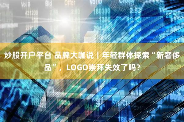 炒股开户平台 品牌大咖说丨年轻群体探索“新奢侈品”，LOGO崇拜失效了吗？