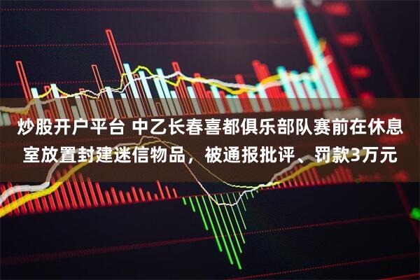炒股开户平台 中乙长春喜都俱乐部队赛前在休息室放置封建迷信物品，被通报批评、罚款3万元