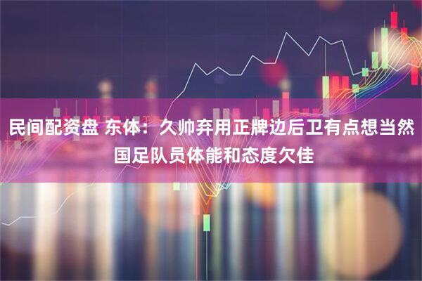民间配资盘 东体：久帅弃用正牌边后卫有点想当然 国足队员体能和态度欠佳