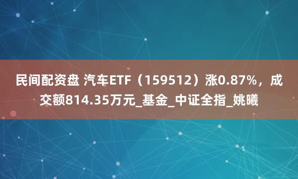 民间配资盘 汽车ETF（159512）涨0.87%，成交额814.35万元_基金_中证全指_姚曦