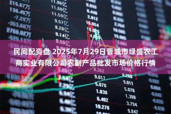 民间配资盘 2025年7月29日晋城市绿盛农工商实业有限公司农副产品批发市场价格行情