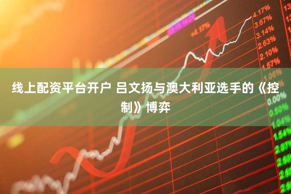 线上配资平台开户 吕文扬与澳大利亚选手的《控制》博弈