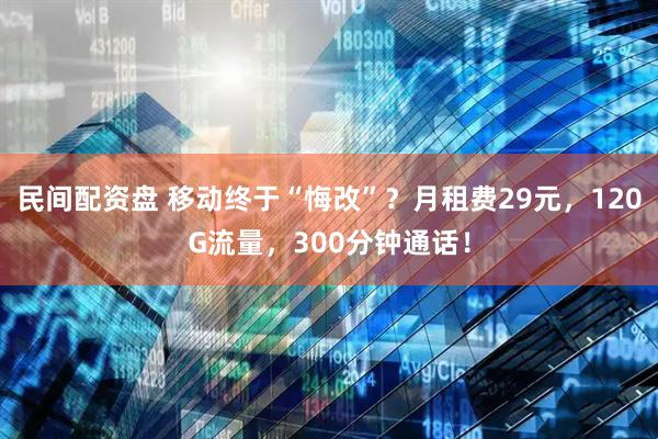 民间配资盘 移动终于“悔改”？月租费29元，120G流量，300分钟通话！