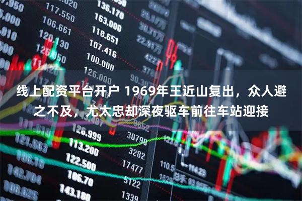 线上配资平台开户 1969年王近山复出，众人避之不及，尤太忠却深夜驱车前往车站迎接