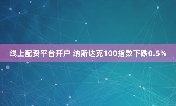 线上配资平台开户 纳斯达克100指数下跌0.5%