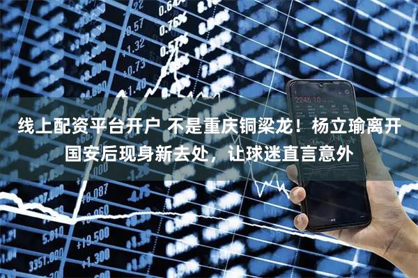线上配资平台开户 不是重庆铜梁龙！杨立瑜离开国安后现身新去处，让球迷直言意外