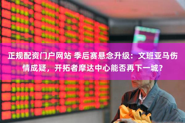 正规配资门户网站 季后赛悬念升级：文班亚马伤情成疑，开拓者摩达中心能否再下一城？