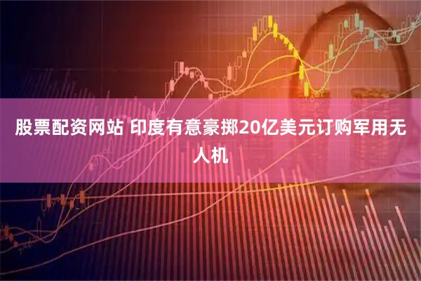 股票配资网站 印度有意豪掷20亿美元订购军用无人机